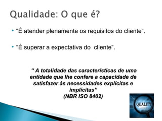  “É atender plenamente os requisitos do cliente”.
 “É superar a expectativa do cliente”.
““ A totalidade das características de umaA totalidade das características de uma
entidade que lhe confere a capacidade deentidade que lhe confere a capacidade de
satisfazer às necessidades explícitas esatisfazer às necessidades explícitas e
implícitas”implícitas”
(NBR ISO 8402)(NBR ISO 8402)
 