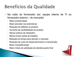  Na visão do fornecedor (ex: equipe interna de TI ou
fornecedor externo – do mercado)
◦ Maior produtividade
◦ Maior precisão nas estimativas
◦ Redução de defeitos no produto
◦ Aumento da confiabilidade do produto
◦ Menos esforço de retrabalho
◦ Menos horas extras de trabalho
◦ Redução do tempo para atender o mercado
◦ Redução de custo de desenvolvimento e manutenção
◦ Maior competitividade
◦ Maior índice de satisfação do cliente/usuário final
 