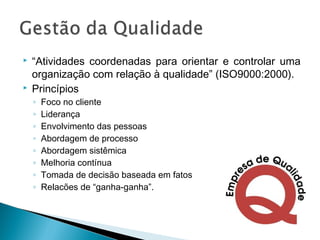  “Atividades coordenadas para orientar e controlar uma
organização com relação à qualidade” (ISO9000:2000).
 Princípios
◦ Foco no cliente
◦ Liderança
◦ Envolvimento das pessoas
◦ Abordagem de processo
◦ Abordagem sistêmica
◦ Melhoria contínua
◦ Tomada de decisão baseada em fatos
◦ Relacões de “ganha-ganha”.
 