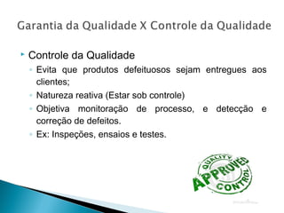  Controle da Qualidade
◦ Evita que produtos defeituosos sejam entregues aos
clientes;
◦ Natureza reativa (Estar sob controle)
◦ Objetiva monitoração de processo, e detecção e
correção de defeitos.
◦ Ex: Inspeções, ensaios e testes.
 