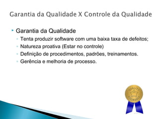  Garantia da Qualidade
◦ Tenta produzir software com uma baixa taxa de defeitos;
◦ Natureza proativa (Estar no controle)
◦ Definição de procedimentos, padrões, treinamentos.
◦ Gerência e melhoria de processo.
 