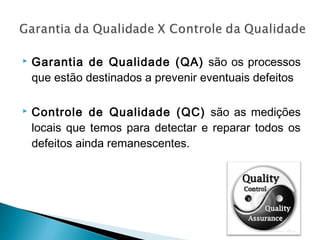  Garantia de Qualidade (QA) são os processos
que estão destinados a prevenir eventuais defeitos
 Controle de Qualidade (QC) são as medições
locais que temos para detectar e reparar todos os
defeitos ainda remanescentes.
 