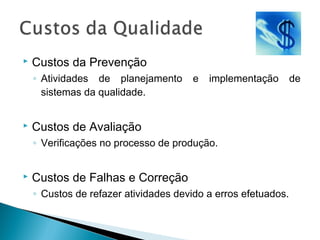 Custos da Prevenção
◦ Atividades de planejamento e implementação de
sistemas da qualidade.
 Custos de Avaliação
◦ Verificações no processo de produção.
 Custos de Falhas e Correção
◦ Custos de refazer atividades devido a erros efetuados.
 