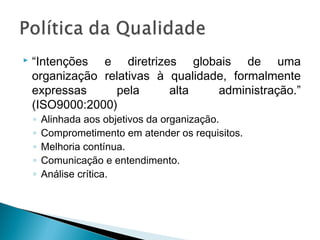  “Intenções e diretrizes globais de uma
organização relativas à qualidade, formalmente
expressas pela alta administração.”
(ISO9000:2000)
◦ Alinhada aos objetivos da organização.
◦ Comprometimento em atender os requisitos.
◦ Melhoria contínua.
◦ Comunicação e entendimento.
◦ Análise crítica.
 