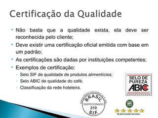  Não basta que a qualidade exista, ela deve ser
reconhecida pelo cliente;
 Deve existir uma certificação oficial emitida com base em
um padrão;
 As certificações são dadas por instituições competentes;
 Exemplos de certificação:
◦ Selo SIF de qualidade de produtos alimentícios;
◦ Selo ABIC de qualidade do café;
◦ Classificação da rede hoteleira.
 