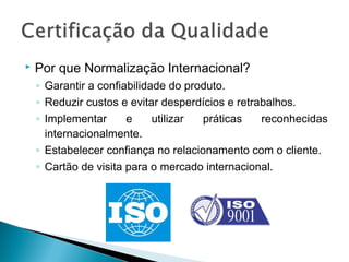  Por que Normalização Internacional?
◦ Garantir a confiabilidade do produto.
◦ Reduzir custos e evitar desperdícios e retrabalhos.
◦ Implementar e utilizar práticas reconhecidas
internacionalmente.
◦ Estabelecer confiança no relacionamento com o cliente.
◦ Cartão de visita para o mercado internacional.
 