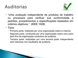  “Uma avaliação independente de produtos de trabalho
ou processos para verificar sua conformidade a
padrões, procedimentos e especificações baseados em
critérios objetivos.” (IEEE 1028)
 Tipos
◦ Primeira parte: realizada por uma organização sobre si mesma.
◦ Segunda parte: conduzida por uma organização sobre uma outra
para fins da organização condutora da auditoria.
◦ Terceira parte: realizadas por uma terceira parte independente
sem interesse nos resultados da auditoria.
 