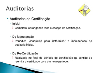  Auditorias de Certificação
◦ Inicial
 Completa, abrangendo todo o escopo de certificação.
◦ De Manutenção
 Periódica, conduzida para determinar a manutenção da
auditoria inicial.
◦ De Re-Certificação
 Realizada no final do período de certificação no sentido de
reemitir o certificado para um novo período.
 
