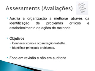  Auxilia a organização a melhorar através da
identificação de problemas críticos e
estabelecimento de ações de melhoria.
 Objetivos
◦ Conhecer como a organização trabalha.
◦ Identificar principais problemas.
 Foco em revisão e não em auditoria
 