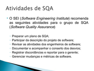  O SEI (Software Engineering Institute) recomenda
as seguintes atividades para o grupo de SQA
(Software Quality Assurance)
◦ Preparar um plano de SQA;
◦ Participar da descrição do projeto de software;
◦ Revisar as atividades dos engenheiros de software;
◦ Documentar e acompanhar o conserto dos desvios;
◦ Registrar discordâncias e reportar para o gerente;
◦ Gerenciar mudanças e métricas de software.
 