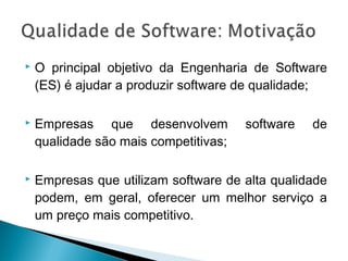  O principal objetivo da Engenharia de Software
(ES) é ajudar a produzir software de qualidade;
 Empresas que desenvolvem software de
qualidade são mais competitivas;
 Empresas que utilizam software de alta qualidade
podem, em geral, oferecer um melhor serviço a
um preço mais competitivo.
 