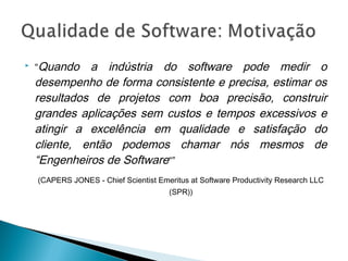  “Quando a indústria do software pode medir o
desempenho de forma consistente e precisa, estimar os
resultados de projetos com boa precisão, construir
grandes aplicações sem custos e tempos excessivos e
atingir a excelência em qualidade e satisfação do
cliente, então podemos chamar nós mesmos de
“Engenheiros de Software“”
(CAPERS JONES - Chief Scientist Emeritus at Software Productivity Research LLC
(SPR))
 