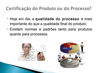  Hoje em dia, a qualidade do processo é mais
importante do que a qualidade final do produto;
 Existem normas e padrões tanto para produtos
quanto para processos.
 