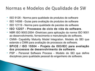  ISO 9126 - Norma para qualidade de produtos de software
 ISO 14598 - Guias para avaliação de produtos de software
 ISO 12119 - Norma para qualidade de pacotes de software
 ISO 12207 - Processos de ciclo de vida do software.
 NBR ISO 9003:2004 -Diretrizes para aplicação da norma ISO 9001
ao desenvolvimento, fornecimento e manutenção de software.
 CMMI- Capability Maturity Model Integration. Modelo do SEI que
estende o CMM para avaliação de processos de software.
 SPICE / ISO 15504 - Projeto da ISO/IEC para avaliação
dos processos de desenvolvimento de software.
 PSP - Personal Software Process - Modelo do SEI que define
disciplinas para qualidade pessoal do engenheiro de software.
 