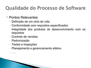  Pontos Relevantes
◦ Definição de um ciclo de vida
◦ Conformidade com requisitos especificados
◦ Integridade dos produtos do desenvolvimento com os
requisitos
◦ Controle de versões
◦ Padronização
◦ Testes e Inspeções
◦ Planejamento e gerenciamento efetivo
◦ . . .
 