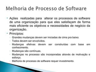  Ações realizadas para alterar os processos de software
de uma organização para que eles satisfaçam de forma
mais eficiente os objetivos e necessidades de negócio da
organização.
 Princípios:
◦ Grandes mudanças devem ser iniciadas de cima pra baixo.
◦ Todos devem ser envolvidos.
◦ Mudanças efetivas devem ser construídas com base em
conhecimento.
◦ Mudanças são contínuas.
◦ Mudanças no processo são incorporadas através de motivação e
esforço.
◦ Melhoria de processo de software requer investimento.
 
