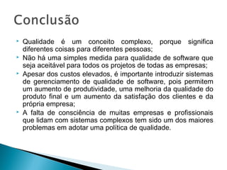  Qualidade é um conceito complexo, porque significa
diferentes coisas para diferentes pessoas;
 Não há uma simples medida para qualidade de software que
seja aceitável para todos os projetos de todas as empresas;
 Apesar dos custos elevados, é importante introduzir sistemas
de gerenciamento de qualidade de software, pois permitem
um aumento de produtividade, uma melhoria da qualidade do
produto final e um aumento da satisfação dos clientes e da
própria empresa;
 A falta de consciência de muitas empresas e profissionais
que lidam com sistemas complexos tem sido um dos maiores
problemas em adotar uma política de qualidade.
 
