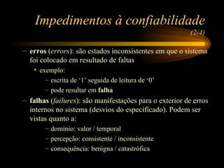 Impedimentos à confiabilidade  (2/4) erros  ( errors ): são estados inconsistentes em que o sistema foi colocado em resultado de faltas exemplo:  escrita de ‘1’ seguida de leitura de ‘0’ pode resultar em  falha falhas  ( failures ): são manifestações para o exterior de erros internos no sistema (desvios do especificado). Podem ser vistas quanto a: domínio: valor / temporal percepção: consistente / inconsistente consequência: benigna / catastrófica 
