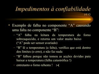 Impedimentos à confiabilidade  (4/4) Exemplo de falha no componente “A” causando uma falta no componente “B”: “ A” falha na leitura da temperatura do forno sobreaquecido, e retorna um valor muito baixo  (“A” pode ser sensor avariado) “ B” lê a temperatura (a falta), verifica que está dentro dos limites (o erro), e não faz nada “ B” falhou porque não tomou as acções devidas para baixar a temperatura (falha catastrófica !) entretanto o forno rebenta !  :-( 