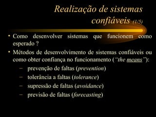 Realização de sistemas confiáveis  (1/5) Como desenvolver sistemas que funcionem como esperado ? Métodos de desenvolvimento de sistemas confiáveis ou como obter confiança no funcionamento ( “the  means ” ): prevenção de faltas ( prevention ) tolerância a faltas ( tolerance ) supressão de faltas ( avoidance ) previsão de faltas ( forecasting ) 