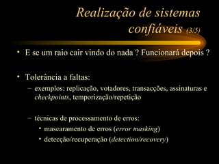 Realização de sistemas confiáveis  (3/5) E se um raio cair vindo do nada ? Funcionará depois ? Tolerância a faltas: exemplos: replicação, votadores, transacções, assinaturas e  checkpoints , temporização/repetição técnicas de processamento de erros: mascaramento de erros ( error masking ) detecção/recuperação ( detection/recovery ) 