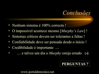 Conclusões Nenhum sistema é 100% correcto ! O impossível acontece mesmo [ Murphy’s Law ] ! Sistemas críticos devem ser tolerantes a faltas ! Confiabilidade deve ser pensada desde o início ! Credibilidade é importante  … …  e talvez um dia o  Murphy  esteja errado  ;-) PERGUNTAS ? www.portaldotecnico.net 