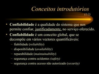 Conceitos introdutórios  (1/3) Confiabilidade  é a qualidade do sistema que nos permite confiar,  justificadamente,  no serviço oferecido. Confiabilidade  é um conceito global, que se decompõe em vários vectores quantificáveis: fiabilidade ( reliability ) disponibilidade ( availability ) reparabilidade ( maintainability ) segurança contra acidentes  (safety) segurança contra acesso não autorizado ( security) 