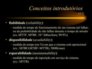 fiabilidade  ( reliability ): medida do tempo de funcionamento de um sistema até falhar, ou da probabilidade de não falhar durante o tempo de missão (ex.:MTTF, MTBF, 10 -5  falhas/hora, 99.9%) disponibilidade  ( availability ): medida do tempo (ou %) em que o sistema está operacional (ex.: MTBF/(MTBF+MTTR), 5000h/ano) reparabilidade  ( maintainability ): medida do tempo de reposição em serviço do sistema  (ex.: MTTR) Conceitos introdutórios  (2/3) 