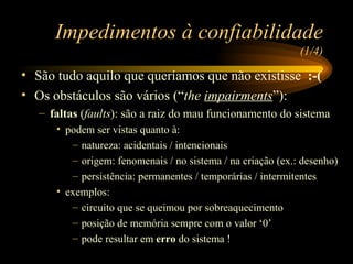 Impedimentos à confiabilidade  (1/4) São tudo aquilo que queríamos que não existisse  :-( Os obstáculos são vários (“ the  impairments ”): faltas  ( faults ): são a raiz do mau funcionamento do sistema podem ser vistas quanto à: natureza: acidentais / intencionais origem: fenomenais / no sistema / na criação (ex.: desenho) persistência: permanentes / temporárias / intermitentes exemplos: circuito que se queimou por sobreaquecimento posição de memória sempre com o valor ‘0’ pode resultar em  erro  do sistema ! 