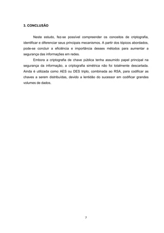 3. CONCLUSÃO

Neste estudo, fez-se possível compreender os conceitos de criptografia,
identificar e diferenciar seus principais mecanismos. A partir dos tópicos abordados,
pode-se concluir a eficiência e importância desses métodos para aumentar a
segurança das informações em redes.
Embora a criptografia de chave pública tenha assumido papel principal na
segurança da informação, a criptografia simétrica não foi totalmente descartada.
Ainda é utilizada como AES ou DES triplo, combinada ao RSA, para codificar as
chaves a serem distribuídas, devido a lentidão do sucessor em codificar grandes
volumes de dados.

7

 