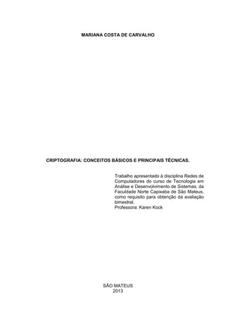 MARIANA COSTA DE CARVALHO

CRIPTOGRAFIA: CONCEITOS BÁSICOS E PRINCIPAIS TÉCNICAS.

Trabalho apresentado à disciplina Redes de
Computadores do curso de Tecnologia em
Análise e Desenvolvimento de Sistemas, da
Faculdade Norte Capixaba de São Mateus,
como requisito para obtenção da avaliação
bimestral.
Professora: Karen Kock

SÃO MATEUS
2013

 