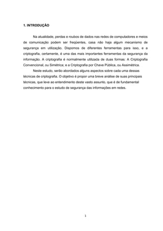 1. INTRODUÇÃO

Na atualidade, perdas e roubos de dados nas redes de computadores e meios
de comunicação podem ser freqüentes, casa não haja algum mecanismo de
segurança em utilização. Dispomos de diferentes ferramentas para isso, e a
criptografia, certamente, é uma das mais importantes ferramentas da segurança da
informação. A criptografia é normalmente utilizada de duas formas: A Criptografia
Convencional, ou Simétrica; e a Criptografia por Chave Pública, ou Assimétrica.
Neste estudo, serão abordados alguns aspectos sobre cada uma dessas
técnicas de criptografia. O objetivo é propor uma breve análise de suas principais
técnicas, que leve ao entendimento deste vasto assunto, que é de fundamental
conhecimento para o estudo de segurança das informações em redes.

1

 