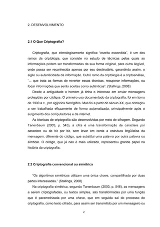 2. DESENVOLVIMENTO

2.1 O Que Criptografia?

Criptografia, que etimologicamente significa “escrita escondida”, é um dos
ramos da criptologia, que consiste no estudo de técnicas pelas quais as
informações podem ser transformadas da sua forma original, para outra ilegível,
onde possa ser reconhecida apenas por seu destinatário, garantindo assim, o
sigilo ou autenticidade da informação. Outro ramo da criptologia é a criptoanálise,
“... que trata as formas de reverter essas técnicas, recuperar informações, ou
forjar informações que serão aceitas como autênticas”. (Stallings, 2008)
Desde a antiguidade o homem já tinha o interesse em enviar mensagens
protegidas por códigos. O primeiro uso documentado da criptografia, foi em torno
de 1900 a.c., por egípcios hieróglifos. Mas foi a partir do século XX, que começou
a ser trabalhada eficazmente de forma automatizada, principalmente após o
surgimento dos computadores e da internet.
As técnicas de criptografia são desenvolvidas por meio de cifragem. Segundo
Tanenbaum (2003, p. 545), a cifra é uma transformação de caractere por
caractere ou de bit por bit, sem levar em conta a estrutura lingüística da
mensagem, diferente do código, que substitui uma palavra por outra palavra ou
símbolo. O código, que já não é mais utilizado, representou grande papel na
história da criptografia.

2.2 Criptografia convencional ou simétrica

“Os algoritmos simétricos utilizam uma única chave, compartilhada por duas
partes interessadas.” (Stallings, 2008)
Na criptografia simétrica, segundo Tanenbaum (2003, p. 546), as mensagens
a serem criptografadas, ou textos simples, são transformadas por uma função
que é parametrizada por uma chave, que em seguida sai do processo de
criptografia, como texto cifrado, para assim ser transmitido por um mensageiro ou
2

 
