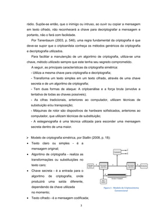 rádio. Supõe-se então, que o inimigo ou intruso, ao ouvir ou copiar a mensagem
em texto cifrado, não reconhecerá a chave para decriptografar a mensagem e
portanto, não o fará com facilidade.
Por Tanenbaum (2003, p. 546), uma regra fundamental da criptografia é que
deve-se supor que o criptoanilsta conheça os métodos genéricos da criptografia
e decriptografia utilizados.
Para facilitar a manutenção de um algoritmo de criptografia, utiliza-se uma
chave, método utilizado sempre que este tenha seu segredo comprometido.
A seguir, as principais características da criptografia simétrica:
- Utiliza a mesma chave para criptografia e decriptografia;
- Transforma um texto simples em um texto cifrado, através de uma chave
secreta e de um algoritmo de criptografia;
- Tem duas formas de ataque: A criptoanálise e a força bruta (envolve a
tentativa de todas as chaves possíveis);
- As cifras tradicionais, anteriores ao computador, utilizam técnicas de
substiuição e/ou transposição;
- Máquinas de rotor são dispositivos de hardware sofisticados, anteriores ao
computador, que utilizam técnicas de substituição;
- A esteganografia é uma técnica utilizada para esconder uma mensagem
secreta dentro de uma maior.

Modelo de criptografia simétrica, por Stallin (2008, p. 18):
•

Texto claro ou simples - é a
mensagem original;

•

Algoritmo de criptografia - realiza as
transformações ou substituições no
texto caro;

•

Chave secreta - é a entrada para o
algoritmo

de

produzirá

uma

criptografia,
saída

onde

diferente,

dependendo da chave utilizada

Figura 1 - Modelo de Criptossistema
Convencional

no momento;
•

Texto cifrado - é a mensagem codificada;
3

 
