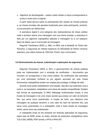 •

Algoritmo de decriptografia – aceita o texto cifrado e chave correspondente e
produz o texto claro e original.
A partir desta técnica todos os participantes têm acesso às chaves públicas

e, as chaves privadas são geradas localmente para cada participante, portanto,
nunca precisam ser distribuídas.
A assinatura digital é uma categoria dos criptossistemas de chave pública
onde o emissor assina uma mensagem com sua chave privada; a assinatura é
feita por um algoritmo criptográfico aplicado à mensagem ou a um pequeno
bloco de dados, que é uma função da mensagem.
Segundo Tanenbaum (2003, p. 566), no RSA, que é baseado na Teoria dos
Números, a segurança do método baseia-se na dificuldade de fatorar números
extensos, pois utiliza chaves de 1024 bits. Porém, isso o torna lento.

2.4 Gerenciamento de chaves, autenticação e aplicações de segurança.

Segundo Tanenbaum (2003, p. 621), o gerenciamento de chaves públicas
pode ser implementado com o emprego de certificados – documentos que
vinculam um protagonista a uma chave pública. Os certificados são assinados
por uma autoridade confiável ou por alguém aprovado por esta. Essas
ferramentas criptográficas podem ser usadas para proteger o tráfego de rede.
Quando duas partes estabelecem uma sessão, elas têm que autenticar uma a
outra e, se necessário, estabelecer uma chave de sessão compartilhada. Existem
três formas de autenticação: O MAC (Message Authentication Code), é uma
função da mensagem e de uma chave secreta que produz um valor de tamanho
fixo, que serve como autenticador; A função de hash, que relaciona uma
mensagem de qualquer tamanho a uma valor de hash de tamanho fixo, que
serve como autenticador; E a criptografia, onde o texto cifrado da mensagem
inteira, serve como seu autenticador.
A criptografia ainda se faz presente em diversas aplicações de segurança,
sejam elas de WEB, email, ou redes, através de protocolos criptográficos como
TLS e SSL (WEB), PGP (email), e IPV4 e IPV6 (IP).

6

 