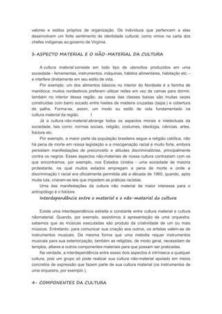 valores e estilos próprios de organização. Os indivíduos que pertencem a elas
desenvolvem um forte sentimento de identidade cultural, como vimos na carta dos
chefes indígenas ao governo de Virgínia.
3- ASPECTO MATERIAL E O NÃO-MATERIAL DA CULTURA
A cultura material consiste em todo tipo de utensílios produzidos em uma
sociedade - ferramentas, instrumentos, máquinas, hábitos alimentares, habitação etc. -
e interfere diretamente em seu estilo de vida.
Por exemplo: um dos alimentos básicos no interior do Nordeste é a farinha de
mandioca; muitos nordestinos preferem utilizar redes em vez de camas para dormir;
também no interior dessa região, as casas das classes baixas são muitas vezes
construídas com barro socado entre hastes de madeira cruzadas (taipa.) e cobertura
de palha. Forma-se, assim, um modo ou estilo de vida fundamentado na
cultura material da região. I
Já a cultura não-material abrange todos os aspectos morais e intelectuais da
sociedade, tais como: normas sociais, religião, costumes, ideologia, ciências, artes,
folclore etc.
Por exemplo, a maior parte da população brasileira segue a religião católica, não
há pena de morte em nossa legislação e a miscigenação racial é muito forte, embora
persistam manifestações de preconceito e atitudes discriminatórias, principalmente
contra os negros. Esses aspectos não-materiais de nossa cultura contrastam com os
que encontramos, por exemplo, nos Estados Unidos - uma sociedade de maioria
protestante, na qual muitos estados empregam a pena de morte e onde a
discriminação I racial era oficialmente permitida até a década de 1960, quando, após
muita luta, criaram-se leis que impedem as práticas racistas.
Uma das manifestações da cultura não material de maior interesse para o
antropólogo é o folclore.
Interdependência entre o material e o não-material da cultura
Existe uma interdependência estreita e constante entre cultura material e cultura
nãomaterial. Quando, por exemplo, assistimos à apresentação de uma orquestra,
sabemos que as músicas executadas são produto da criatividade de um ou mais
músicos. Entretanto, para comunicar sua criação aos outros, os artistas valem-se de
instrumentos musicais. Da mesma forma que uma melodia requer instrumentos
musicais para sua exteriorização, também as religiões, de modo geral, necessitam de
templos, altares e outros componentes materiais para que possam ser praticadas.
Na verdade, a interdependência entre esses dois aspectos é intrínseca a qualquer
cultura, pois um grupo só pode realizar sua cultura não-material apoiado em meios
concretos de expressão que fazem parte de sua cultura material (os instrumentos de
uma orquestra, por exemplo ).
4- COMPONENTES DA CULTURA
 