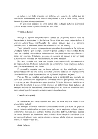 A cultura é um todo orgânico, um sistema, um conjunto de partes que se
relacionam estreitamente. Para melhor compreender o que é uma cultura, vamos
estudar alguns de seus componentes.
Os principais aspectos de uma cultura são: os traços culturais, o complexo
cultural, a área cultural o padrão cultural e a subcultura.
Traços culturais
Você já viu alguém dançando frevo? Trata-se de um gênero musical típico de
Pernambuco e do carnaval do Recife e de Olinda. Pois bem, cada passo do frevo é
umtraço cultural dessa manifestação de cultura popular que é o carnaval
pernambucano (o mesmo se pode dizer do samba no Rio de Janeiro).
Traço cultural é o menor componente representativo de uma cultura. Ele pode ser
um objeto material - por exemplo, o cocar de penas usado por nossos índios. Neste
caso, ele próprio é constituído de partes menores - as penas usadas na confecção do
cocar, por exemplo, Entretanto, as penas de pássaro só passam a ser um traço
cultural quando reunidas, em nosso exemplo, na forma de cocar.
Um carro, um lápis, uma capa, uma pulseira, um computador são outros exemplos
de traços culturais. Os traços culturais são os componentes mais simples da cultura.
Eles ,são as unidades de uma cultura.
É necessário ressaltar que os traços culturais só têm significado quando
considerados dentro de uma cultura específica. Um colar pode ser um simples adorno
para determinado grupo e para outro ter um significado mágico ou religioso.
Para os fiéis de religiões afro-brasileiras como o candomblé, por exemplo, as
cores dos colares usados dependem da divindade cultuada pela pessoa. De acordo
com a crença, eles dão proteção a quem os utiliza. Portanto, só quando consideramos
o conjunto da cultura é que podemos entender um determinado traço cultura,l. No
exemplo do frevo de Pernambuco, determinado passo só pode ser entendido como
traço cultural quando integrado ao todo orgânico daquela cultura.
Complexo cultural
A combinação dos traços culturais em torno de uma atividade básica forma
umcomplexo cultural.
Por exemplo, o carnaval no Brasil é um complexo cultural que reúne um grupo de
traços culturais relacionados uns com os outros: carros alegóricos, música, dança,
instrumentos musicais, trios elétricos, desfiles, orquestras de frevo, baterias de escolas
de samba, fantasias etc. Da mesma forma, o futebol é um complexo cultural que pode
ser desmembrado em vários traços culturais: o campo, a bola, o juiz, os jogadores, a
torcida, as regras do jogo etc. .
Área cultural
 