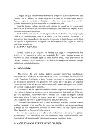 A região em que predominam determinados complexos culturais forma uma área
cultural. Esta é, portanto, o espaço geográfico no qual se manifesta certa cultura.
Assim, os grupos humanos localizados em determinada área cultural apresentam
grandes semelhanças quanto aos traços e complexos culturais.
Quando diversas culturas, de diferentes origens, se encontram em uma mesma
área cultural, e entre elas se desenvolve uma relação de I simbiose e respeito mútuo,
temos uma situação multicultural.
No Brasil não temos ainda uma situação multicultural. Existem, sim, miscigenação
racial e sincretismo cultural, mas ainda não se pode falar em multiculturalismo, pois
convivemos com manifestações de racismo, preconceito e discriminação, como vimos
no capítulo 2. Apesar disso, é inegável que a miscigenação deu origem no Brasil a
uma fusão de culturas .
5- PADRÃO CULTURAL
Padrão cultural é um conjunto de normas que rege o comportamento dos
indivíduos de determinada cultura ou sociedade. Em outras palavras: quando os
membros de uma sociedade agem de uma mesma forma, estão expressando os
padrões culturais do grupo. Por exemplo, o casamento monogâmico é um dos padrões
culturais da sociedade brasileira.
6- SUBCULTURA
No interior de uma cultura podem aparecer diferenças significativas,
caracterizando a existência de uma subcultura. Assim, por exemplo, há comunidades
no Rio Grande do Sul, Paraná e Santa Catarina, nas quais certos costumes e valores
se diferenciam claramente dos praticados em outras regiões do país. Em algumas
dessas comunidades, as pessoas se comunicam não só em português, mas também
em idiomas europeus, como o alemão.
Isso acontece devido à presença nessas áreas de imigrantes de origem européia -
principalmente italianos e alemães - que ali se instalaram no final do século XIX e que,
por seu isolamento, mantiveram traços culturais dos países de origem: hábitos
alimentares, festas típicas e, em alguns casos, até o idioma materno. Temos, assim,
uma subcultura regional no quadro mais amplo da cultura brasileira.
A ocorrência de subculturas não se limita a diferenças regionais. Também pode se
verificar na relação entre gerações. Às vezes, por exemplo,os jovens criam costumes
e modos de vida radicalmente distintos da norma adulta. Por isso, alguns autores
falam da existência de uma subcultura juvenil.
Exemplo de subcultura juvenil são as chamadas tribos urbanas: punks, góticos,
skinheads etc. Cada membro de uma tribo se identifica pelos símbolos comuns, como
o vestuário e o linguajar peculiares que caracterizam o espírito do grupo.
7- O CRESCIMENTO DO PATRIMÔNIO CULTURAL
 