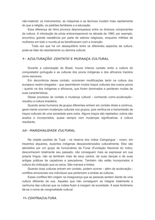 não-material: os instrumentos, as máquinas e as técnicas mudam mais rapidamente
do que a religião, os padrões familiares e a educação.
Essa diferença de ritmo provoca descompassos entre os diversos componentes
da cultura. A introdução da pílula anticoncepcional na década de 1960, por exemplo,
encontrou grande resistência por parte de setores religiosos, enquanto milhões de
mulheres em todo o mundo já se beneficiavam com a invenção.
Toda vez que há um desequilíbrio entre os diferentes aspectos da cultura,
pode-se falar de retardamento ou demora cultural.
9- ACULTURAÇÃO: CONTATO E MUDANÇA CULTURAL
Durante a colonização do Brasil, houve intenso contato entre a cultura do
conquistador português e as culturas dos povos indígenas e dos africanos trazidos
como escravos.
Em decorrência desse contato, ocorreram modificações tanto na cultura dos
europeus recém-chegados - que assimilaram muitos traços culturais dos outros povos
- quanto na dos indígenas e africanos, que foram dominados e perderam muitas de
suas características.
Desse processo de contato e mudança cultural - conhecido como aculturação -
resultou a cultura brasileira.
Quando seres humanos de grupos diferentes entram em contato direto e contínuo,
geral mente ocorrem mudanças culturais nos grupos, pois verifica-se a transmissão de
traços culturais de uma sociedade para outra. Alguns traços são rejeitados; outros são
aceitos e incorporados, quase sempre com mudanças significativas, à cultura
resultante.
10- MARGINALIDADE CULTURAL
Na cidade paulista de Tupã - na reserva dos índios Caingangue - vivem, em
trezentos alqueires, duzentos indígenas descaracterizados culturalmente. Eles são
atendidos por um grupo de funcionários da Funai (Fundação Nacional do índio);
desconhecem totalmente seu passado, não conseguem mais se expressar em sua
própria língua, não se lembram mais de seus cantos, de suas danças e de suas
antigas práticas de caçadores e pescadores. Também não estão incorporados à
cultura da civilização que os cerca. São mansos e tristes.
Quando duas culturas entram em contato, podem ocorrer - além da aculturação -
conflitos emocionais nos indivíduos que pertencem a ambas as culturas.
Esses conflitos têm origem na insegurança que as pessoas sentem diante de uma
cultura diferente da sua. Aqueles que não conseguem se integrar totalmente a
nenhuma das culturas que os rodeia ficam à margem da sociedade. A esse fenômeno
dá-se o nome de marginalidade cultural.
11- CONTRACULTURA
 