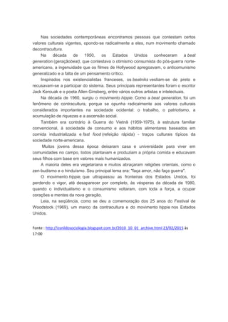 Nas sociedades contemporâneas encontramos pessoas que contestam certos
valores culturais vigentes, opondo-se radicalmente a eles, num movimento chamado
decontracultura.
Na década de 1950, os Estados Unidos conheceram a beat
generation (geraçãobeat), que contestava o otimismo consumista do pós-guerra norte-
americano, a ingenuidade que os filmes de Hollywood apregoavam, o anticomunismo
generalizado e a falta de um pensamento crítico.
Inspirados nos existencialistas franceses, os beatniks vestiam-se de preto e
recusavam-se a participar do sistema. Seus principais representantes foram o escritor
Jack Kerouak e o poeta Allen Ginsberg, entre vários outros artistas e intelectuais.
Na década de 1960, surgiu o movimento hippie. Como a beat generation, foi um
fenômeno de contracultura, porque se opunha radicalmente aos valores culturais
considerados importantes na sociedade ocidental: o trabalho, o patriotismo, a
acumulação de riquezas e a ascensão social.
Também era contrário à Guerra do Vietnã (1959-1975), à estrutura familiar
convencional, à sociedade de consumo e aos hábitos alimentares baseados em
comida industrializada e fast food (refeição rápida) - traços culturais típicos da
sociedade norte-americana.
Muitos jovens dessa época deixaram casa e universidade para viver em
comunidades no campo, todos plantavam e produziam a própria comida e educavam
seus filhos com base em valores mais humanizados.
A maioria deles era vegetariana e muitos abraçaram religiões orientais, como o
zen-budismo e o hinduísmo. Seu principal lema era: "faça amor, não faça guerra".
O movimento hippie, que ultrapassou as fronteiras dos Estados Unidos, foi
perdendo o vigor, até desaparecer por completo, às vésperas da década de 1980,
quando o individualismo e o consumismo voltaram, com toda a força, a ocupar
corações e mentes da nova geração.
Leia, na seqüência, como se deu a comemoração dos 25 anos do Festival de
Woodstock (1969), um marco da contracultura e do movimento hippie nos Estados
Unidos.
Fonte : http://osnildosociologia.blogspot.com.br/2010_10_01_archive.html 23/02/2015 às
17:00
 