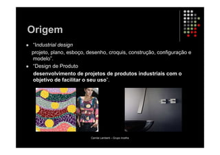 Origem
“Industrial design
projeto, plano, esboço, desenho, croquis, construção, configuração e
modelo”.
“Design de Produto
desenvolvimento de projetos de produtos industriais com o
objetivo de facilitar o seu uso”.




                         Camila Lamberti – Grupo Incefra
 