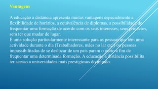 Vantagens 
A educação a distância apresenta muitas vantagens especialmente a 
flexibilidade de horários, a equivalência de diplomas, a possibilidade de 
frequentar uma formação de acordo com os seus interesses, seus projectos, 
sem ter que mudar de lugar. 
É uma solução particularmente interessante para as pessoas que têm uma 
actividade durante o dia (Trabalhadores, mães no lar etc.) ou pessoas 
impossibilitadas de se deslocar de um país param o outro a fim de 
frequentar uma determinada formação. A educação a distância possibilita 
ter acesso a universidades mais prestigiosas do mundo. 
 