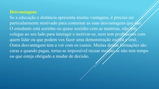 Desvantagens 
Se a educação a distância apresenta muitas vantagens, é preciso ser 
particularmente motivado para contornar as suas desvantagens que são: 
O estudante está sozinho ou quase sozinho com as matérias, não tem 
colegas ao seu lado para interagir e motivar-se, nem tem professores com 
quem lidar ou que podem vos fazer uma demonstração escrita e oral; 
Outra desvantagem tem a ver com os custos. Muitas destas formações são 
caras e quando pagas, torna-se impossível recuar mesmo se não tem tempo 
ou que esteja obrigado a mudar de decisão. 
 