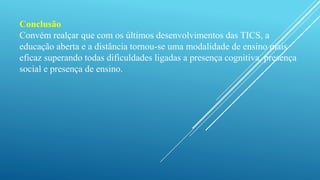 Conclusão 
Convém realçar que com os últimos desenvolvimentos das TICS, a 
educação aberta e a distância tornou-se uma modalidade de ensino mais 
eficaz superando todas dificuldades ligadas a presença cognitiva, presença 
social e presença de ensino. 
 