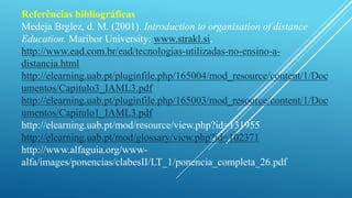 Referências bibliográficas 
Medeja Brglez, d. M. (2001). Introduction to organisation of distance 
Education. Maribor University: www.strakl.si. 
http://www.ead.com.br/ead/tecnologias-utilizadas-no-ensino-a-distancia. 
html 
http://elearning.uab.pt/pluginfile.php/165004/mod_resource/content/1/Doc 
umentos/Capitulo3_IAML3.pdf 
http://elearning.uab.pt/pluginfile.php/165003/mod_resource/content/1/Doc 
umentos/Capitulo1_IAML3.pdf 
http://elearning.uab.pt/mod/resource/view.php?id=131955 
http://elearning.uab.pt/mod/glossary/view.php?id=102371 
http://www.alfaguia.org/www-alfa/ 
images/ponencias/clabesII/LT_1/ponencia_completa_26.pdf 
