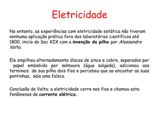 Eletricidade
No entanto, as experiências com eletricidade estática não tiveram
nenhuma aplicação prática fora dos laboratórios científicos até
1800, inicio do Sec XIX com a invenção da pilha por Alessandro
Volta.
Ele empilhou alternadamente discos de zinco e cobre, separados por
papel embebido por salmoura (água salgada), adicionou aos
terminais de sua pilha dois fios e percebeu que ao encostar as suas
pontinhas, saía uma faísca.
Conclusão de Volta: a eletricidade corre nos fios e chamou este
fenômenos de corrente elétrica.
 
