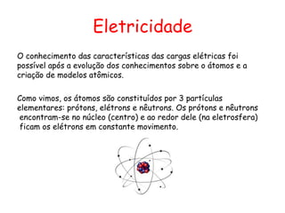Eletricidade
O conhecimento das características das cargas elétricas foi
possível após a evolução dos conhecimentos sobre o átomos e a
criação de modelos atômicos.
Como vimos, os átomos são constituídos por 3 partículas
elementares: prótons, elétrons e nêutrons. Os prótons e nêutrons
encontram-se no núcleo (centro) e ao redor dele (na eletrosfera)
ficam os elétrons em constante movimento.
 