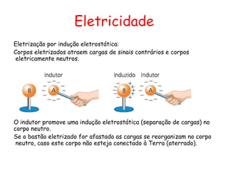 Eletricidade
Eletrização por indução eletrostática:
Corpos eletrizados atraem cargas de sinais contrários e corpos
eletricamente neutros.
O indutor promove uma indução eletrostática (separação de cargas) no
corpo neutro.
Se o bastão eletrizado for afastado as cargas se reorganizam no corpo
neutro, caso este corpo não esteja conectado à Terra (aterrado).
 