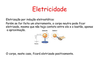 Eletricidade
Eletrização por indução eletrostática:
Porém se for feito um aterramento, o corpo neutro pode ficar
eletrizado, mesmo que não haja contato entre ele e o bastão, apenas
a aproximação.
O corpo, neste caso, ficará eletrizado positivamente.
 