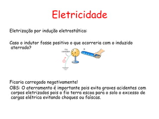 Eletricidade
Eletrização por indução eletrostática:
Caso o indutor fosse positivo o que ocorreria com o induzido
aterrado?
Ficaria carregado negativamente!
OBS: O aterramento é importante pois evita graves acidentes com
corpos eletrizados pois o fio terra escoa para o solo o excesso de
cargas elétrica evitando choques ou faíscas.
 